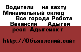 Водители BC на вахту. › Минимальный оклад ­ 60 000 - Все города Работа » Вакансии   . Адыгея респ.,Адыгейск г.